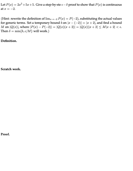 Let P(x) = 2x² +5x+5. Give a step-by-ste- & proof to show that P(x) is continuous
at x = -2.
(Hint: rewrite the definition of lim-2 P(x) = P(-2), substituting the actual values
for generic terms. Set a temporary bound bon |z − (−2)| = |x + 2), and find a bound
M on Q(x)\, where |P(z) – P(-2)| = |Q(1)(x + 2)| = |Q(1)||x + 2] ≤ M\x + 2| < €.
Then 6 min (b, e/M} will work.)
Definition.
Scratch work.
Proof.