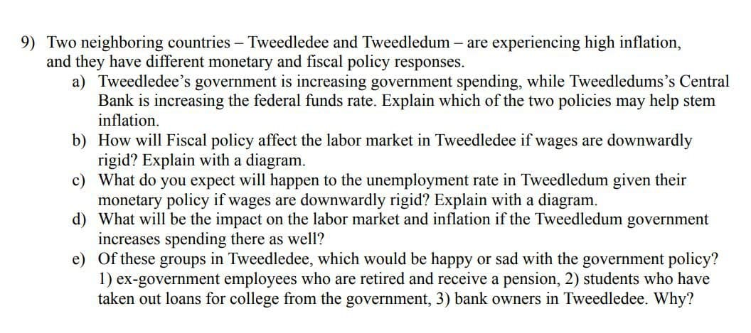 9) Two neighboring countries - Tweedledee and Tweedledum - are experiencing high inflation,
and they have different monetary and fiscal policy responses.
a) Tweedledee's government is increasing government spending, while Tweedledums's Central
Bank is increasing the federal funds rate. Explain which of the two policies may help stem
inflation.
b) How will Fiscal policy affect the labor market in Tweedledee if wages are downwardly
rigid? Explain with a diagram.
c) What do you expect will happen to the unemployment rate in Tweedledum given their
monetary policy if wages are downwardly rigid? Explain with a diagram.
d) What will be the impact on the labor market and inflation if the Tweedledum government
increases spending there as well?
e) Of these groups in Tweedledee, which would be happy or sad with the government policy?
1) ex-government employees who are retired and receive a pension, 2) students who have
taken out loans for college from the government, 3) bank owners in Tweedledee. Why?