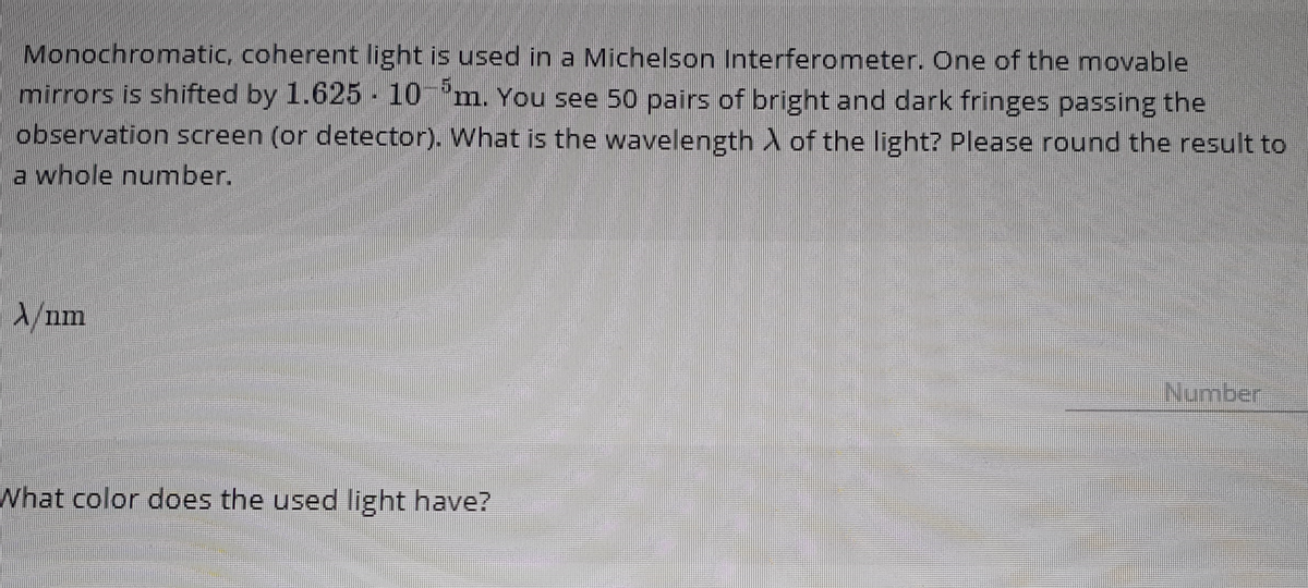 Monochromatic, coherent light is used in a Michelson Interferometer. One of the movable
mirrors is shifted by 1.625 10-m. You see 50 pairs of bright and dark fringes passing the
observation screen (or detector). What is the wavelength of the light? Please round the result to
a whole number.
X/nm
What color does the used light have?
Number