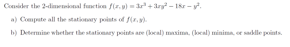 Consider the 2-dimensional function f(x, y) = 3x³ + 3xy² — 18x − y².
a) Compute all the stationary points of f(x, y).
b) Determine whether the stationary points are (local) maxima, (local) minima, or saddle points.