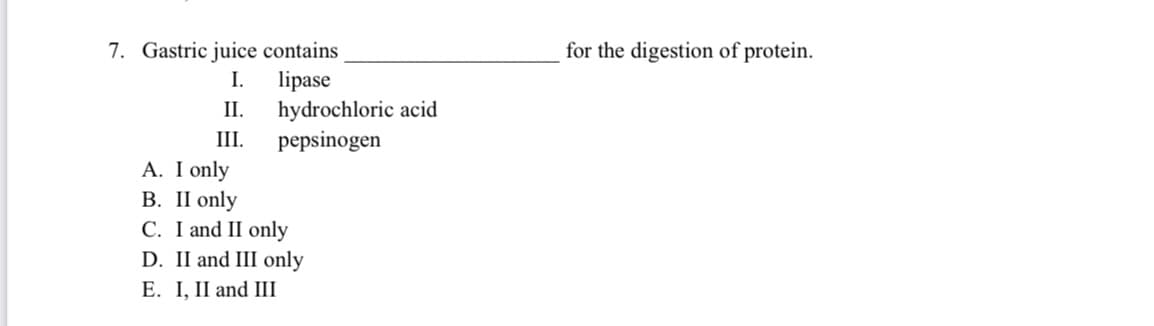 7. Gastric juice contains
for the digestion of protein.
I.
lipase
II.
hydrochloric acid
III.
pepsinogen
A. I only
В. П only
C. I and II only
D. II and III only
E. I, II and III
