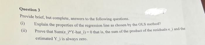Question 3
Provide brief, but complete, answers to the following questions.
(ii)
Explain the properties of the regression line as chosen by the OLS method?
Prove that Sum(e_i*Y-hat_i)=0 that is, the sum of the product of the residuals e_i and the
estimated Y i is always zero.