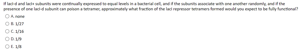 If lacl-d and lacl+ subunits were continually expressed to equal levels in a bacterial cell, and if the subunits associate with one another randomly, and if the
presence of one lacl-d subunit can poison a tetramer, approximately what fraction of the lacl repressor tetramers formed would you expect to be fully functional?
A. none
O B. 1/27
O C. 1/16
D. 1/9
E. 1/8