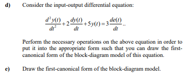 d)
Consider the input-output differential equation:
+Sy(t) = 3 de(1)
di
dr
di
Perform the necessary operations on the above equation in order to
put it into the appropriate form such that you can draw the first-
canonical form of the block-diagram model of this equation.
e)
Draw the first-canonical form of the block-diagram model.
