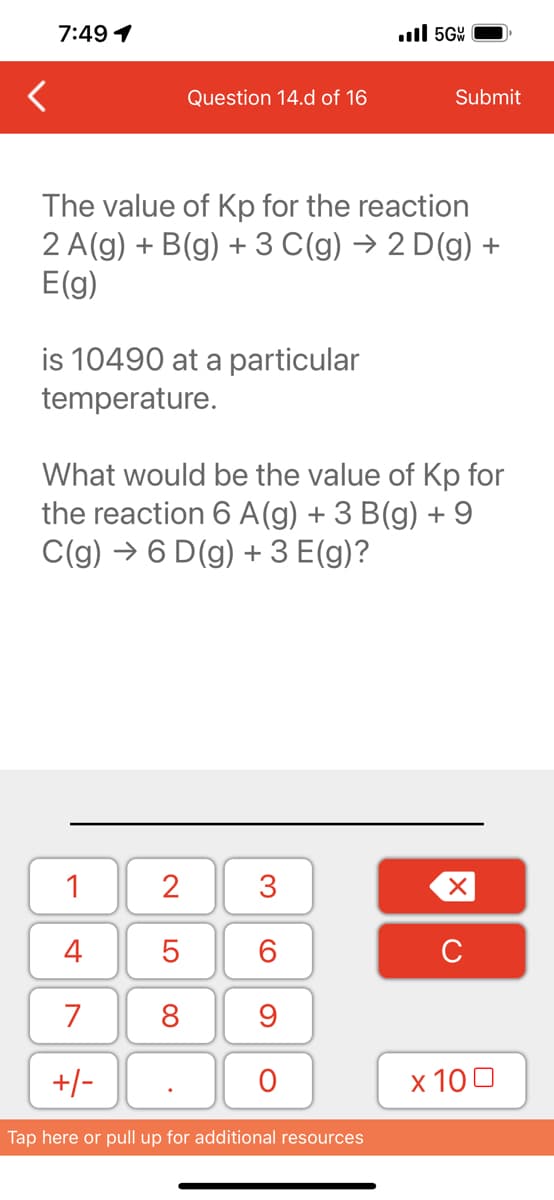 7:49 1
is 10490 at a particular
temperature.
Question 14.d of 16
The value of Kp for the reaction
2 A(g) + B(g) + 3 C(g) → 2 D(g) +
E(g)
1
4
7
+/-
2
5
8
What would be the value of Kp for
the reaction 6 A (g) + 3 B(g) + 9
C(g) →6 D(g) + 3 E(g)?
.
3
60
9
.5G
O
Submit
Tap here or pull up for additional resources
XU
x 100