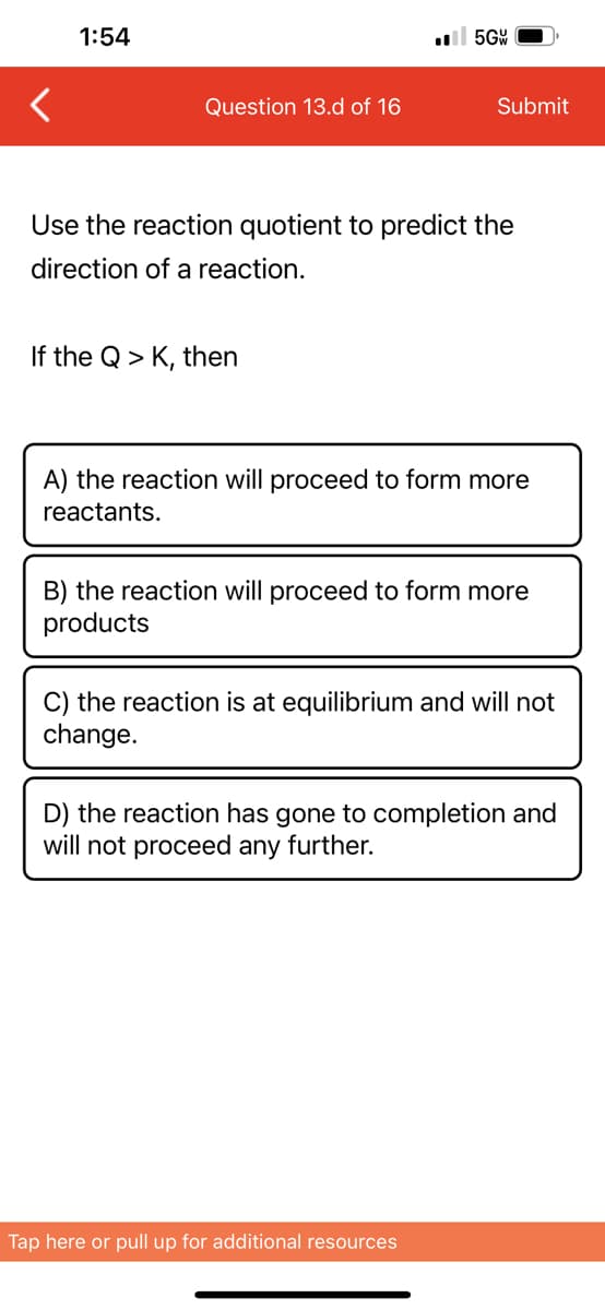 1:54
Question 13.d of 16
If the Q > K, then
5GW
Use the reaction quotient to predict the
direction of a reaction.
Submit
A) the reaction will proceed to form more
reactants.
B) the reaction will proceed to form more
products
C) the reaction is at equilibrium and will not
change.
Tap here or pull up for additional resources
D) the reaction has gone to completion and
will not proceed any further.
