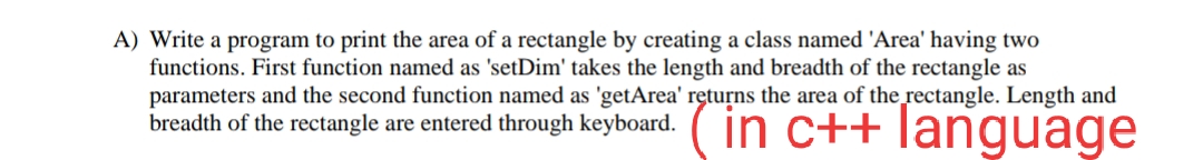 A) Write a program to print the area of a rectangle by creating a class named 'Area' having two
functions. First function named as 'setDim' takes the length and breadth of the rectangle as
parameters and the second function named as 'getArea' returns the area of the rectangle. Length and
breadth of the rectangle are entered through keyboard.
in c++ language
