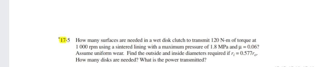 *17-5 How many surfaces are needed in a wet disk clutch to transmit 120 N-m of torque at
1 000 rpm using a sintered lining with a maximum pressure of 1.8 MPa and u = 0.06?
Assume uniform wear. Find the outside and inside diameters required if r; = 0.577r.
How many disks are needed? What is the power transmitted?
