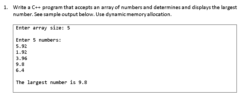 1. Write a C++ program that accepts an array of numbers and determines and displays the largest
number. See sample output below. Use dynamic memory allocation.
Enter array size: 5
Enter 5 numbers:
5.92
1.92
3.96
9.8
6.4
The largest number is 9.8