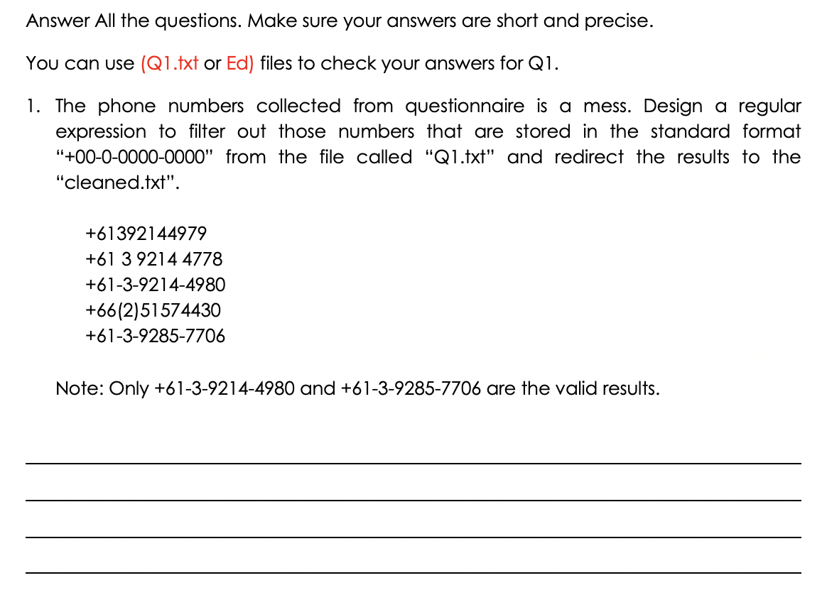 Answer All the questions. Make sure your answers are short and precise.
You can use (Q1.txt or Ed) files to check your answers for Q1.
1. The phone numbers collected from questionnaire is a mess. Design a regular
expression to filter out those numbers that are stored in the standard format
"+00-0-0000-0000" from the file called "Q1.txt" and redirect the results to the
"cleaned.txt".
+61392144979
+61 3 9214 4778
+61-3-9214-4980
+66(2)51574430
+61-3-9285-7706
Note: Only +61-3-9214-4980 and +61-3-9285-7706 are the valid results.
