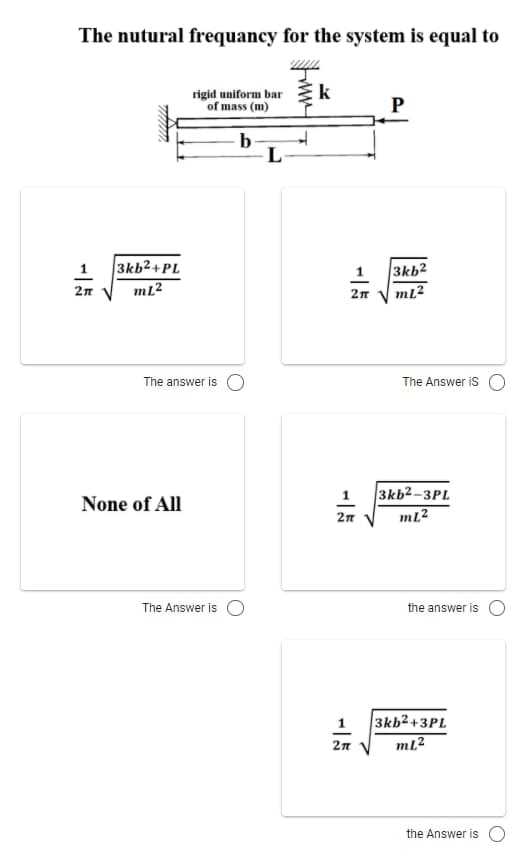 The nutural frequancy for the system is equal to
k
rigid uniform bar
of mass (m)
P
b
L
1
3kb2+PL
1 3kb2
mL?
2n
The answer is O
The Answer is
3kb²–3PL
2n V
None of All
mL?
The Answer is O
the answer is
3kb2+3PL
mL?
1
the Answer is
