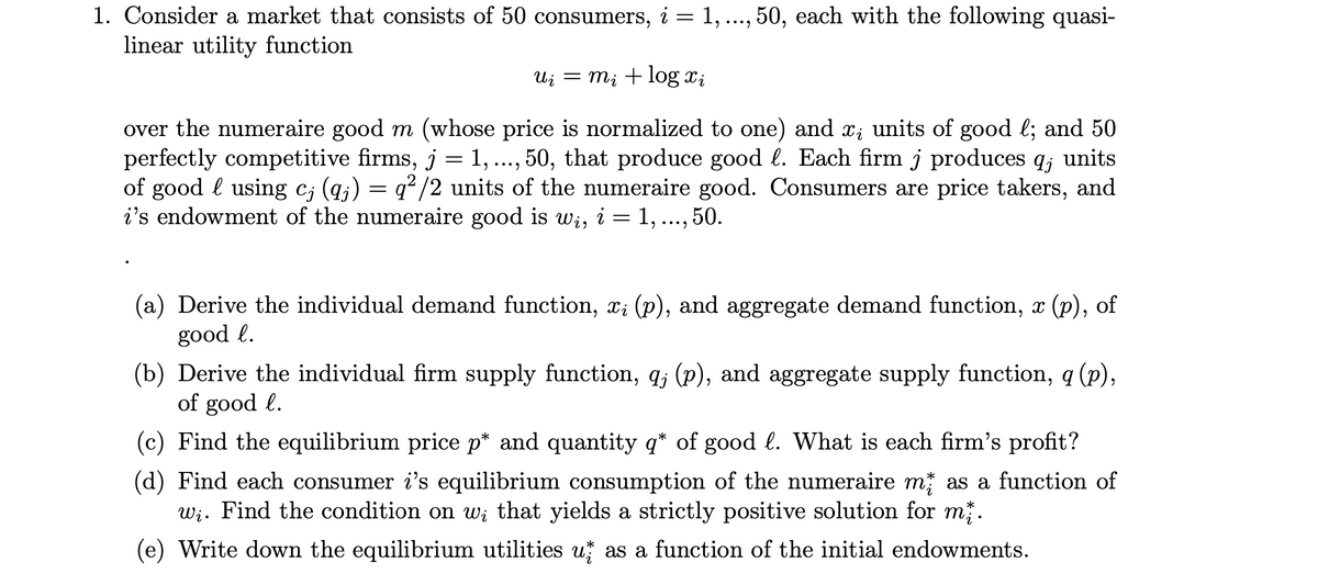 1. Consider a market that consists of 50 consumers, i = 1, ..., 50, each with the following quasi-
linear utility function
Ui = mi + log x;
over the numeraire good m (whose price is normalized to one) and x; units of good l; and 50
perfectly competitive firms, j = 1, ..., 50, that produce good l. Each firm j produces q; units
of good l using c; (q;) =
i's endowment of the numeraire good is wi, i = 1, ...,50.
•..
q? /2 units of the numeraire good. Consumers are price takers, and
(a) Derive the individual demand function, x; (p), and aggregate demand function, x (p), of
good l.
(b) Derive the individual firm supply function, q; (p), and aggregate supply function, q (p),
of good l.
(c) Find the equilibrium price p* and quantity q* of good l. What is each firm's profit?
(d) Find each consumer i's equilibrium consumption of the numeraire m; as a function of
Wi. Find the condition on w; that yields a strictly positive solution for m .
*
(e) Write down the equilibrium utilities u as a function of the initial endowments.
