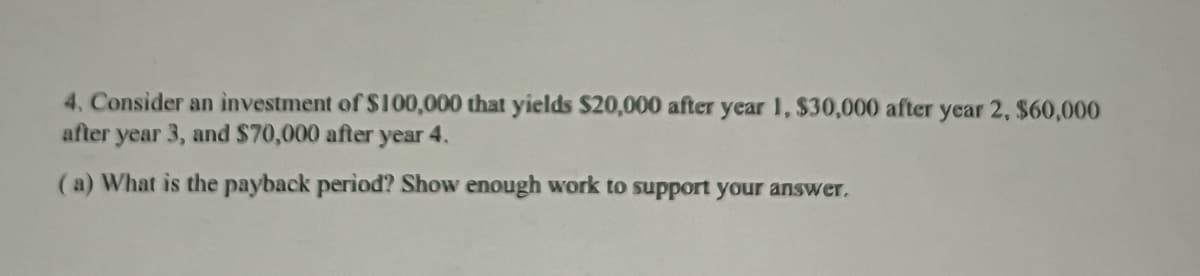 4. Consider an investment of $100,000 that yields $20,000 after year 1, $30,000 after year 2, $60,000
after year 3, and $70,000 after year 4.
(a) What is the payback period? Show enough work to support your answer.
