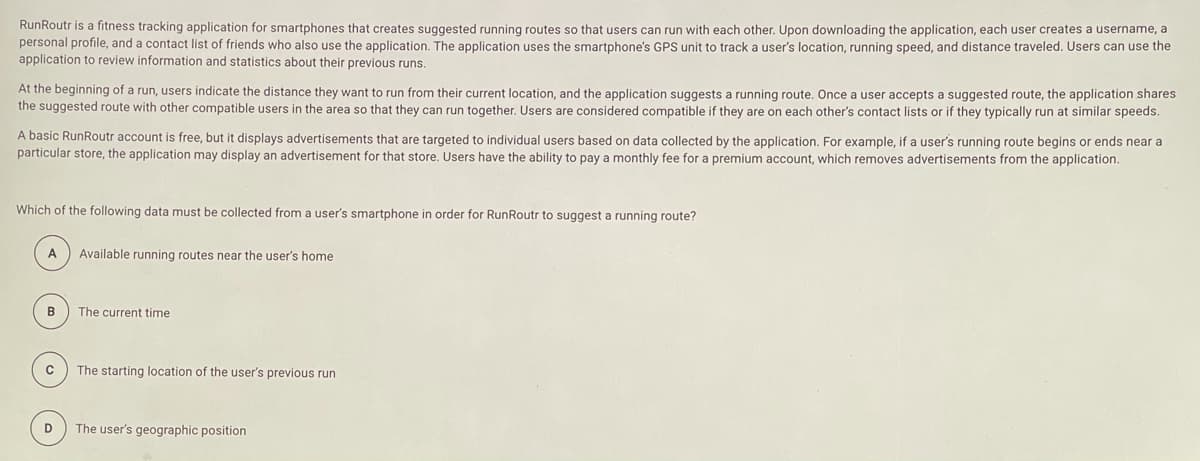 RunRoutr is a fitness tracking application for smartphones that creates suggested running routes so that users can run with each other. Upon downloading the application, each user creates a username, a
personal profile, and a contact list of friends who also use the application. The application uses the smartphone's GPS unit to track a user's location, running speed, and distance traveled. Users can use the
application to review information and statistics about their previous runs.
At the beginning of a run, users indicate the distance they want to run from their current location, and the application suggests a running route. Once a user accepts a suggested route, the application shares
the suggested route with other compatible users in the area so that they can run together. Users are considered compatible if they are on each other's contact lists or if they typically run at similar speeds.
A basic RunRoutr account is free, but it displays advertisements that are targeted to individual users based on data collected by the application. For example, if a user's running route begins or ends near a
particular store, the application may display an advertisement for that store, Users have the ability to pay a monthly fee for a premium account, which removes advertisements from the application.
Which of the following data must be collected from a user's smartphone in order for RunRoutr to suggest a running route?
A
Available running routes near the user's home
B
The current time
The starting location of the user's previous run
D
The user's geographic position
