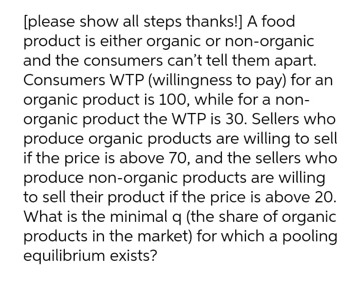 [please show all steps thanks!] A food
product is either organic or non-organic
and the consumers can't tell them apart.
Consumers WTP (willingness to pay) for an
organic product is 100, while for a non-
organic product the WTP is 30. Sellers who
produce organic products are willing to sell
if the price is above 70, and the sellers who
produce non-organic products are willing
to sell their product if the price is above 20.
What is the minimal q (the share of organic
products in the market) for which a pooling
equilibrium exists?
