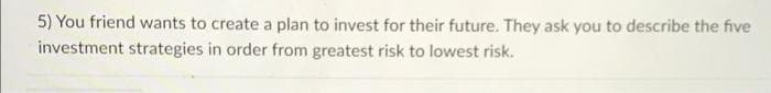 5) You friend wants to create a plan to invest for their future. They ask you to describe the five
investment strategies in order from greatest risk to lowest risk.
