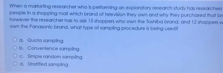 When a marketing researcher who is performing an exploratory research study has researchers
people in a shopping mall which brand of television they own and why they purchased that bro
however the researcher has to ask 15 shoppers who own the Toshiba brand, and 12 shoppers w
own the Panasonic brand, what type of sampling procedure is being used?
O a. Quota sampling
O b. Convenience sampling
O c. Simple random sampling
O d. Stratifled sampling
