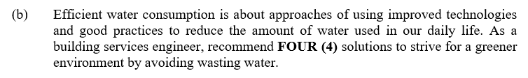 (b)
Efficient water consumption is about approaches of using improved technologies
and good practices to reduce the amount of water used in our daily life. As a
building services engineer, recommend FOUR (4) solutions to strive for a greener
environment by avoiding wasting water.
