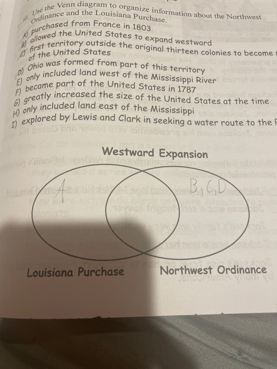 10. Use the Venn diagram to organize information about the Northwest
A
BY
D)
E)
Ordinance and the Louisiana Purchase.
purchased from France in 1803
sa flow
allowed the United States to expand westward
first territory outside the original thirteen colonies to become
Ohio was formed from part of this territory
of the United Stateszow noitoupponi aiH
only
included land west of the Mississippi River
F) became part of the United States in 1787
G) greatly increased the size of the United States at the time
H) only included land east of the Mississippi
I) explored by Lewis and Clark in seeking a water route to the F
lugog
bezolo bro
nsbies
Westward Expansion
☐ betudinio
Hamid
Espo
asywol friquot
B,C,D
Louisiana Purchase
Northwest Ordinance