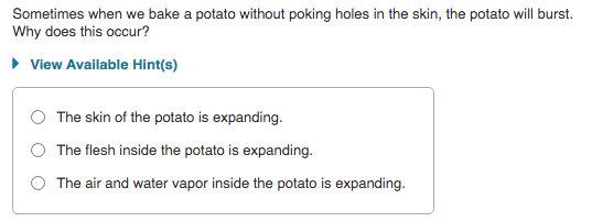 Sometimes when we bake a potato without poking holes in the skin, the potato will burst.
Why does this occur?
• View Available Hint(s)
The skin of the potato is expanding.
The flesh inside the potato is expanding.
The air and water vapor inside the potato is expanding.
