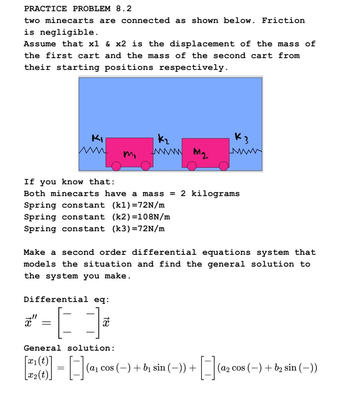 PRACTICE PROBLEM 8.2
two minecarts are connected as shown below. Friction
is negligible.
Assume that x1 & x2 is the displacement of the mass of
the first cart and the mass of the second cart from
their starting positions respectively.
KI
m,
www m₂
If you know that:
Both minecarts have a mass = 2 kilograms
Spring constant (kl)=72N/m
Spring constant (k2)=108N/m
Spring constant (k3)=72N/m
Differential eq:
ď = [ 3
x
K3
www
Make a second order differential equations system that
models the situation and find the general solution to
the system you make.
General solution:
[x₁(t)
[2²2(b)] = [-] (a₁ cos (-) + b₁ sin (-)) + [-] (0₂0
[x₂(t)
(a2 cos (-) + b₂ sin (-))