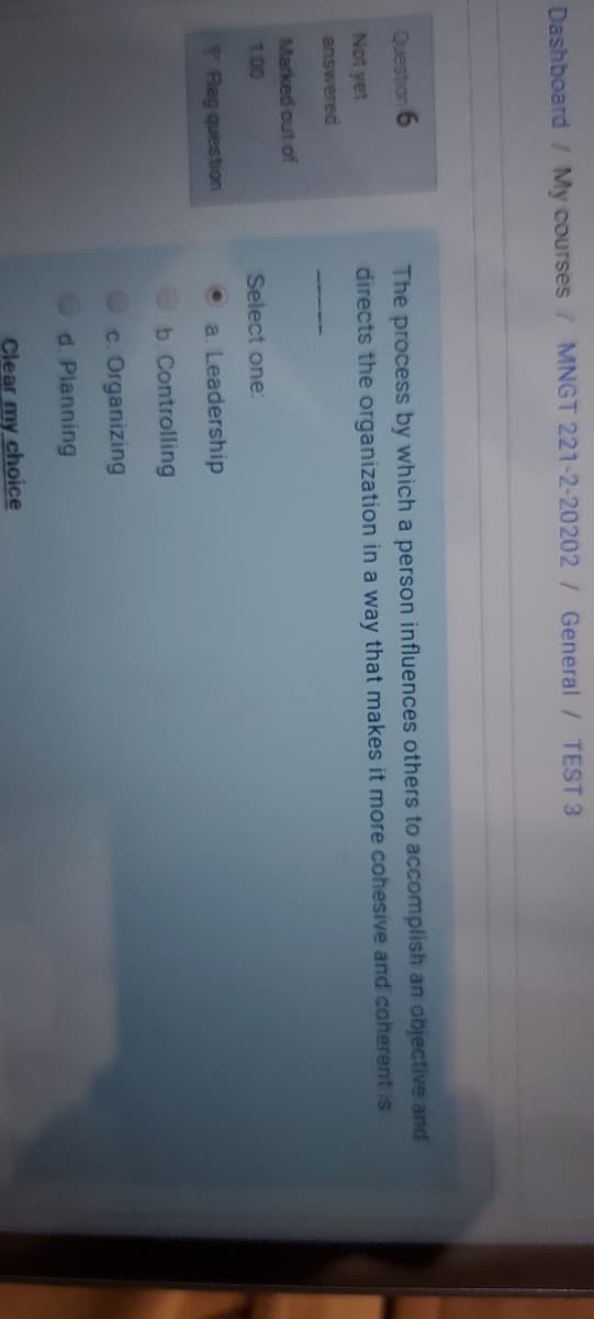 Dashboard / My courses
MNGT 221-2-20202/ General / TEST 3
The process by which a person influences others to accomplish an objective and
directs the organization in a way that makes it more cohesive and coherent is
Question 6
Not yet
answered
Marked out of
1.00
Select one:
Rag question
a. Leadership
b. Controlling
c. Organizing
d. Planning
Clear my choice
