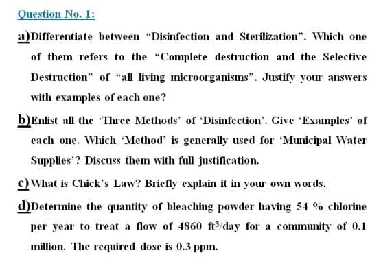 Question No. 1:
a)Differentiate between "Disinfection and Sterilization". Which one
of them refers to the "Complete destruction and the Selective
Destruction" of "all living microorganisms". Justify your answers
with examples of each one?
b)Enlist all the Three Methods' of 'Disinfection'. Give 'Examples' of
each one. Which Method' is generally used for 'Municipal Water
Supplies'? Discuss them with full justification.
c) What is Chick's Law? Briefly explain it in your own words.
d)Determine the quantity of bleaching powder having 54 % chlorine
per year to treat a flow of 4860 ft/day for a community of 0.1
million. The required dose is 0.3 ppm.
