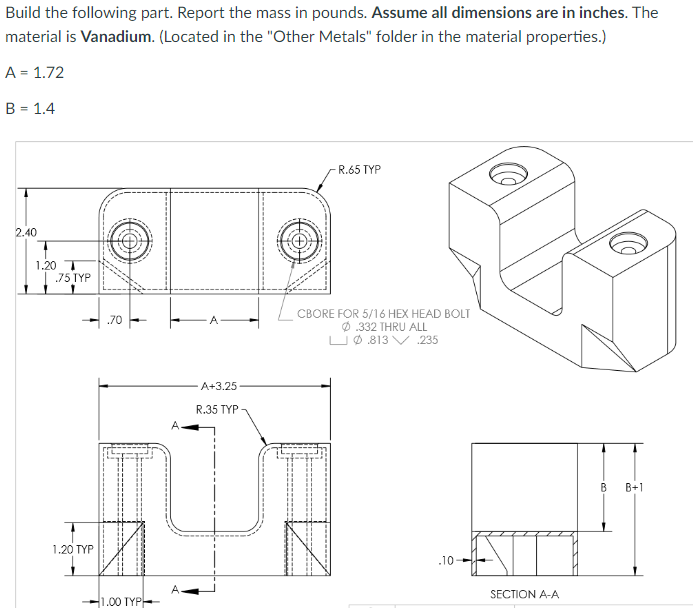 Build the following part. Report the mass in pounds. Assume all dimensions are in inches. The
material is Vanadium. (Located in the "Other Metals" folder in the material properties.)
A = 1.72
B = 1.4
2.40
1.20 T
.75 TYP
1.20 TYP
.70
-1.00 TYP
A
A
A+3.25
R.35 TYP
-R.65 TYP
CBORE FOR 5/16 HEX HEAD BOLT
Ø.332 THRU ALL
LØ813 V 235
.10-
SECTION A-A
23.
B
B+1