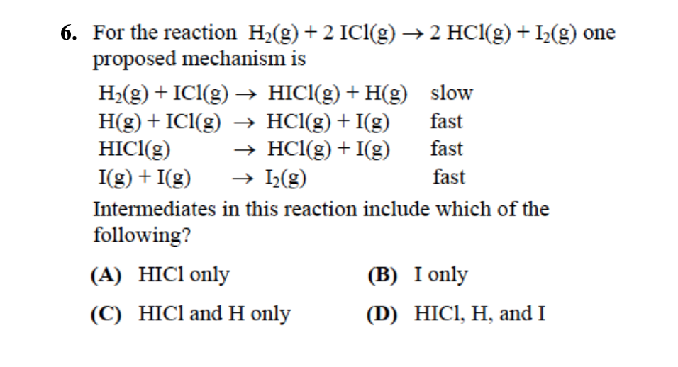 6. For the reaction H2(g) +2 ICl(g) →2 HCl(g) + I2(g) one
proposed mechanism is
H2(g) + ICl(g) → HICl(g) + H(g)
slow
H(g) ICl(g) → HCl(g) + I(g)
+
fast
HICl(g)
→ HCl(g) + I(g)
fast
I(g) + I(g) → I2(g)
fast
Intermediates in this reaction include which of the
following?
(A) HICI only
(B) I only
(C) HICI and H only
(D) HICI, H, and I