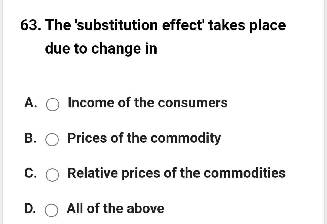 63. The 'substitution effect' takes place
due to change in
A.
Income of the consumers
B. O Prices of the commodity
C. O Relative prices of the commodities
D. O All of the above
