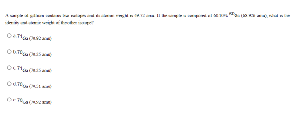 A sample of gallium contains two isotopes and its atomic weight is 69.72 amu. If the sample is composed of 60.10% 69G (68.926 amu), what is the
identity and atomic weight of the other isotope?
O a.71Ga (70.92 amu)
Ob.70Ga (70.25 amu)
OC 71Ga (70.25 amu)
Od.70Ga (70.51 amu)
Oe. 70Ga (70.92 amu)

