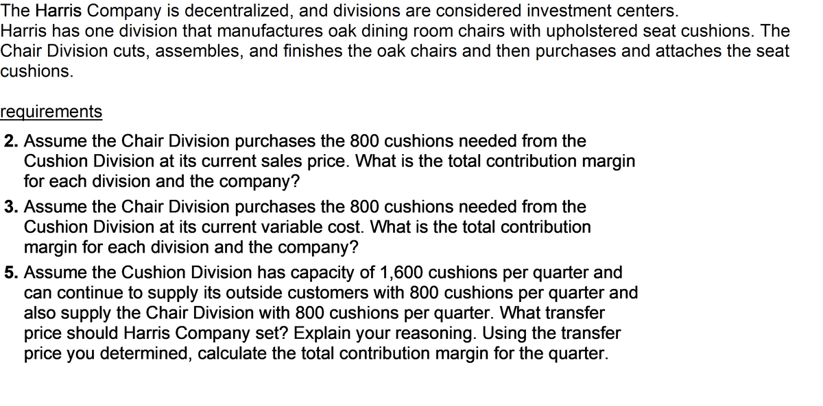 The Harris Company is decentralized, and divisions are considered investment centers.
Harris has one division that manufactures oak dining room chairs with upholstered seat cushions. The
Chair Division cuts, assembles, and finishes the oak chairs and then purchases and attaches the seat
cushions.
requirements
2. Assume the Chair Division purchases the 800 cushions needed from the
Cushion Division at its current sales price. What is the total contribution margin
for each division and the company?
3. Assume the Chair Division purchases the 800 cushions needed from the
Cushion Division at its current variable cost. What is the total contribution
margin for each division and the company?
5. Assume the Cushion Division has capacity of 1,600 cushions per quarter and
can continue to supply its outside customers with 800 cushions per quarter and
also supply the Chair Division with 800 cushions per quarter. What transfer
price should Harris Company set? Explain your reasoning. Using the transfer
price you determined, calculate the total contribution margin for the quarter.
