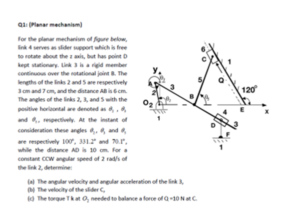 Q1: (Planar mechanism)
For the planar mechanism of figure below,
link 4 serves as slider support which is free
to rotate about the z axis, but has point D
kept stationary. Link 3 is a rigid member
continuous over the rotational joint B. The
lengths of the links 2 and 5 are respectively
3 cm and 7 cm, and the distance AB is 6 cm.
The angles of the links 2, 3, and 5 with the
positive horizontal are denoted as 8, 8,
and ,, respectively. At the instant of
consideration these angles 8₂, 8, and 8,
are respectively 100°, 331.2 and 70.1",
while the distance AD is 10 cm. For a
constant CCW angular speed of 2 rad/s of
the link 2, determine:
02
(a) The angular velocity and angular acceleration of the link 3,
(b) The velocity of the slider C,
(c) The torque Tk at O, needed to balance a force of Q-10 N at C.
11
120°