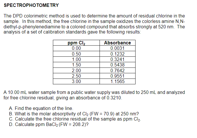 SPECTROPHOTОМЕ TRY
The DPD colorimetric method is used to determine the amount of residual chlorine in the
sample. In this method, the free chlorine in the sample oxidizes the colorless amine N,N-
diethyl-p-phenylenediamine to a colored compound that absorbs strongly at 520 nm. The
analysis of a set of calibration standards gave the following results:
Absorbance
0.0031
0.1232
0.3241
ppm Cl2
0.00
0.50
1.00
1.50
0.5438
2.00
0.7642
2.50
0.9551
3.00
1.1565
A 10.00 mL water sample from a public water supply was diluted to 250 mL and analyzed
for free chlorine residual, giving an absorbance of 0.3210.
A. Find the equation of the line.
B. What is the molar absorptivity of Cl2 (FW = 70.9) at 250 nm?
C. Calculate the free chlorine residual of the sample as ppm Cl2.
D. Calculate ppm BaCl2 (FW = 208.2)?
