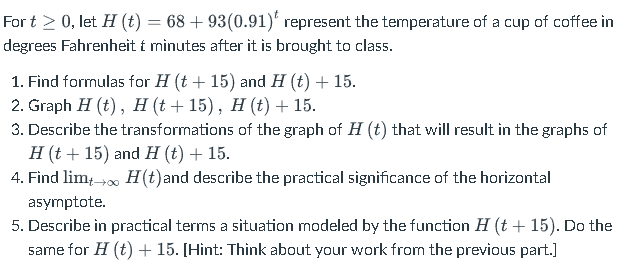 For t > 0, let H (t) = 68 +93(0.91) represent the temperature of a cup of coffee in
degrees Fahrenheit t minutes after it is brought to class.
1. Find formulas for H (t+15) and H (t) + 15.
2. Graph H (t), H (t + 15), H (t) + 15.
3. Describe the transformations of the graph of H (t) that will result in the graphs of
H (t+15) and H (t) + 15.
4. Find lim+→∞ H(t) and describe the practical significance of the horizontal
asymptote.
5. Describe in practical terms a situation modeled by the function H (t + 15). Do the
same for H (t) + 15. [Hint: Think about your work from the previous part.]