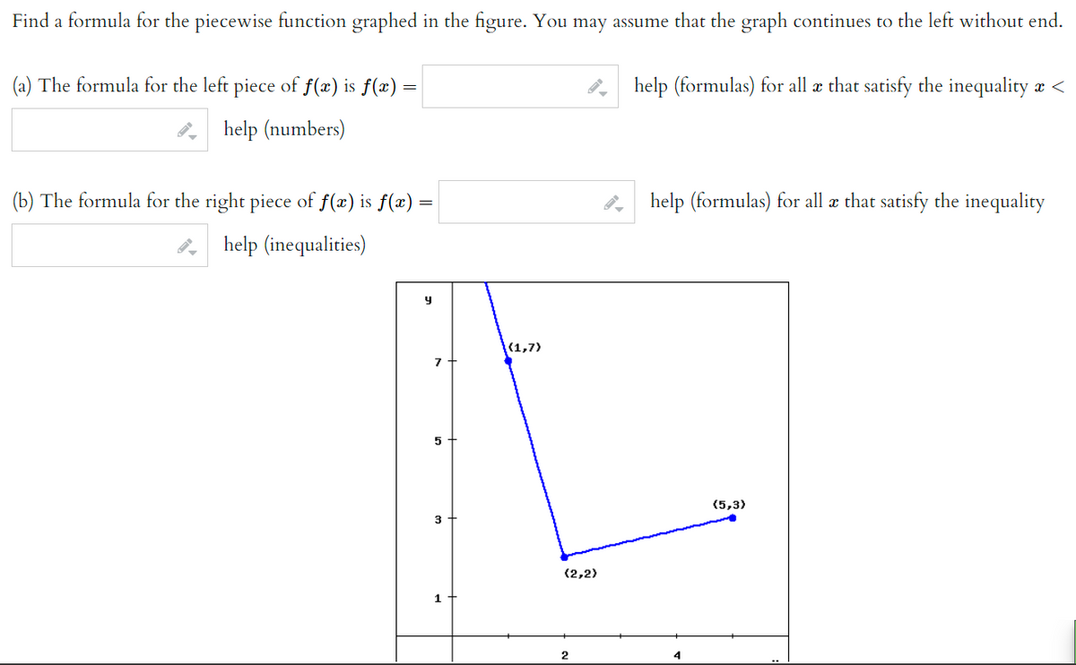 Find a formula for the piecewise function graphed in the figure. You may assume that the graph continues to the left without end.
(a) The formula for the left piece of f(x) is ƒ(x) =
help (numbers)
(b) The formula for the right piece of ƒ(x) is ƒ(x) =
help (inequalities)
y
7
5
3
1
{(1,7)
(2,2)
2
help (formulas) for all & that satisfy the inequality ä <
help (formulas) for all a that satisfy the inequality
4
(5,3)