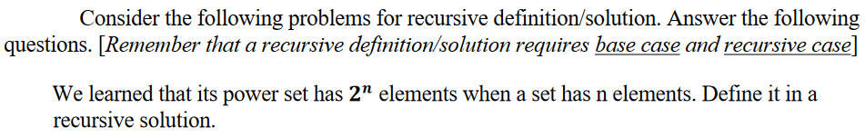 Consider the following problems for recursive definition/solution. Answer the following
questions. [Remember that a recursive definition/solution requires base case and recursive case]
We learned that its power set has 2" elements when a set has n elements. Define it in a
recursive solution.
