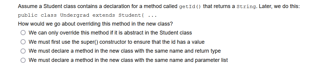 Assume a Student class contains a declaration for a method called getId () that returns a string. Later, we do this:
public class Undergrad extends Student{ ...
How would we go about overriding this method in the new class?
O We can only override this method if it is abstract in the Student class
O We must first use the super() constructor to ensure that the id has a value
O We must declare a method in the new class with the same name and return type
O We must declare a method in the new class with the same name and parameter list
