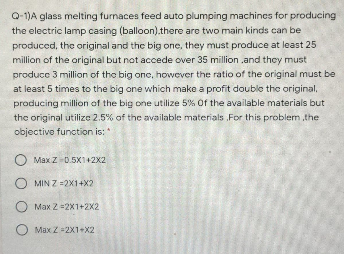 Q-1)A glass melting furnaces feed auto plumping machines for producing
the electric lamp casing (balloon),there are two main kinds can be
produced, the original and the big one, they must produce at least 25
million of the original but not accede over 35 million ,and they must
produce 3 million of the big one, however the ratio of the original must be
at least 5 times to the big one which make a profit double the original,
producing million of the big one utilize 5% Of the available materials but
the original utilize 2.5% of the available materials ,For this problem ,the
objective function is:
Max Z =0.5X1+2X2
O MIN Z =2X1+X2
O Max Z =2X1+2X2
O Max Z =2X1+X2
