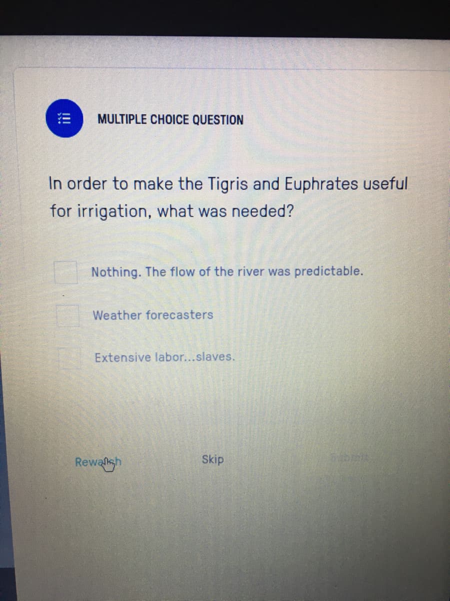 MULTIPLE CHOICE QUESTION
In order to make the Tigris and Euphrates useful
for irrigation, what was needed?
Nothing. The flow of the river was predictable.
Weather forecasters
Extensive labor...slaves.
Rewalsh
Skip
