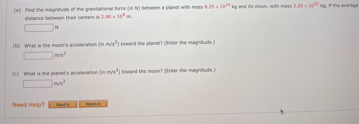 (a) Find the magnitude of the gravitational force (in N) between a planet with mass 8.25 x 104* kg and its moon, with mass 2.20 x 1042 kg, if the average
distance between their centers is 2.90 x 108 m.
(b) What is the moon's acceleration (in m/s) toward the planet? (Enter the magnitude.)
m/s2
(c) What is the planet's acceleration (in m/s²) toward the moon? (Enter the magnitude.)
m/s2
Need Help?
Read It
Watch It
