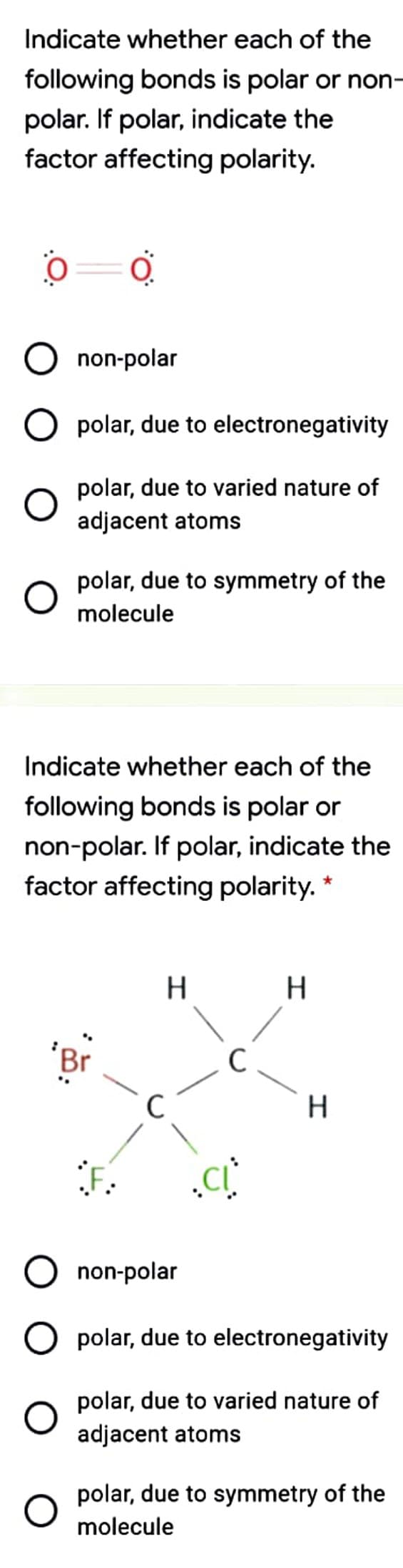 Indicate whether each of the
following bonds is polar or non
polar. If polar, indicate the
factor affecting polarity.
O non-polar
O polar, due to electronegativity
polar, due to varied nature of
adjacent atoms
polar, due to symmetry of the
molecule
Indicate whether each of the
following bonds is polar or
non-polar. If polar, indicate the
factor affecting polarity. *
H
Br
C
non-polar
O polar, due to electronegativity
polar, due to varied nature of
adjacent atoms
polar, due to symmetry of the
molecule
