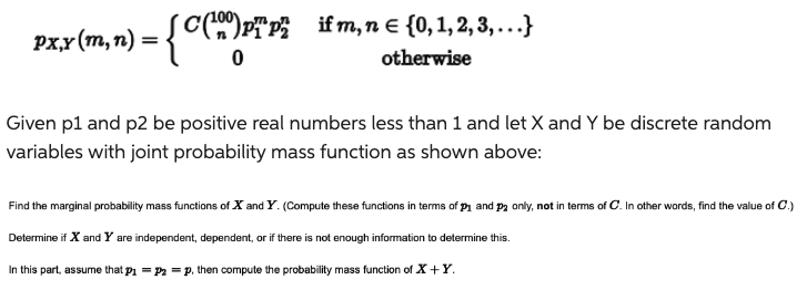 [C(¹00) PTP² if m, n = {0, 1, 2, 3,...}
otherwise
px,y (m, n) = .
= { C (2) PT.
0
Given p1 and p2 be positive real numbers less than 1 and let X and Y be discrete random
variables with joint probability mass function as shown above:
Find the marginal probability mass functions of X and Y. (Compute these functions in terms of p₁ and P2 only, not in terms of C. In other words, find the value of C.)
Determine if X and Y are independent, dependent, or if there is not enough information to determine this.
In this part, assume that p₁ = P₂ =p, then compute the probability mass function of X+Y.