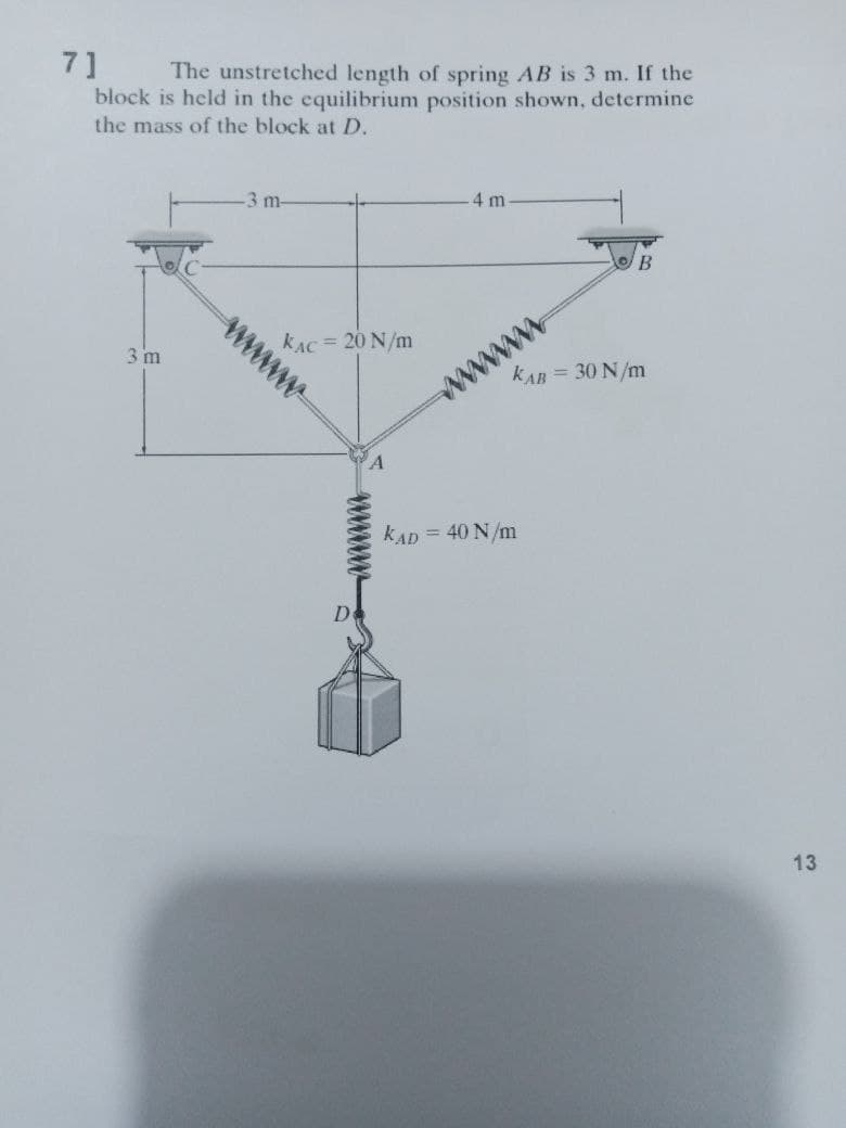 7]
block is held in the equilibrium position shown, determine
the mass of the block at D.
The unstretched length of spring AB is 3 m. If the
4 m.
-3 m-
www
kAC= 20 N/m
3 m
kAB = 30 N/m
kAD = 40 N/m
13
wwwww
