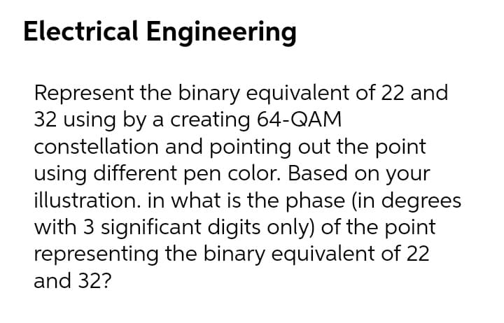 Electrical Engineering
Represent the binary equivalent of 22 and
32 using by a creating 64-QAM
constellation and pointing out the point
using different pen color. Based on your
illustration. in what is the phase (in degrees
with 3 significant digits only) of the point
representing the binary equivalent of 22
and 32?
