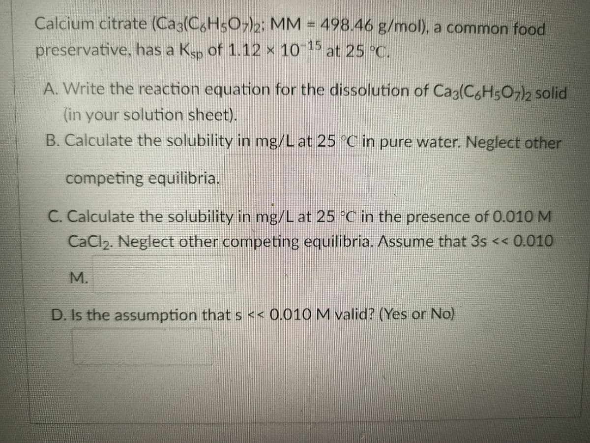 Calcium citrate (Caç(C6H5O7)₂2; MM = 498.46 g/mol), a common food
preservative, has a Kü of 1.12 × 10–15 at 25 °C.
A. Write the reaction equation for the dissolution of Ca3(C6H5O7)2 solid
(in your solution sheet).
B. Calculate the solubility in mg/L at 25 °C in pure water. Neglect other
competing equilibria.
C. Calculate the solubility in mg/L at 25 °C in the presence of 0.010 M
CaCl₂. Neglect other competing equilibria. Assume that 3s << 0.010
M.
D. Is the assumption that s << 0.010 M valid? (Yes or No)