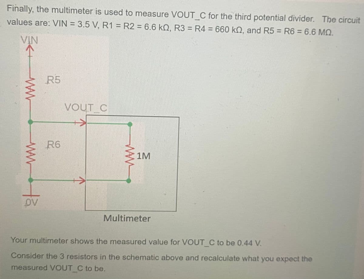 Finally, the multimeter is used to measure VOUT_C for the third potential divider. The circuit
values are: VIN = 3.5 V, R1 = R2 = 6.6 kQ2, R3 = R4 = 660 kQ, and R5 = R6 = 6.6 MQ.
VIN
www
www.ta
R5
R6
VOUT C
1M
Multimeter
Your multimeter shows the measured value for VOUT_C to be 0.44 V.
Consider the 3 resistors in the schematic above and recalculate what you expect the
measured VOUT_C to be.