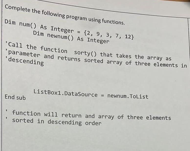 Complete the following program using functions.
Dim num() As Integer = {2, 9, 3, 7, 12}
Dim newnum() As Integer
"Call the function sorty() that takes the array as
parameter and returns sorted array of three elements in
'descending
ListBox1.DataSource = newnum.ToList
End sub
function will return and array of three elements
sorted in descending order
