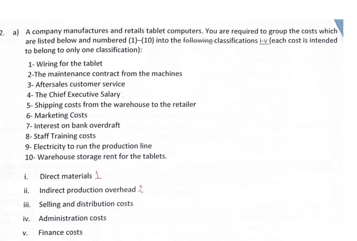 2. a) A company manufactures and retails tablet computers. You are required to group the costs which
are listed below and numbered (1)-(10) into the following classifications i-v (each cost is intended
to belong to only one classification):
1- Wiring for the tablet
2-The maintenance contract from the machines
3- Aftersales customer service
4- The Chief Executive Salary
5- Shipping costs from the warehouse to the retailer
6- Marketing Costs
7- Interest on bank overdraft
8- Staff Training costs
9- Electricity to run the production line
10- Warehouse storage rent for the tablets.
i.
ii.
iii.
iv.
V.
Direct materials 1
Indirect production overhead 2
Selling and distribution costs
Administration costs
Finance costs
