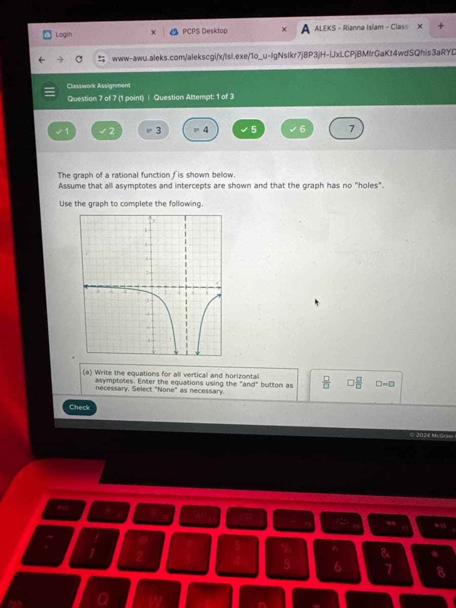 O
A ALEKS-Rianna Islam - Class x
+
www-awu.aleks.com/alekscgi/x/sl.exe/1o_u-IgNsilkr7j8P3jH-LxLCPjBMIrGaKt4wdSQhis3aRYD
Login
X
PCPS Desktop
==
Classwork Assignment
Question 7 of 7 (1 point) | Question Attempt: 1 of 3
✓1
✓ 2
= 3
= 4
✓ 5
✓ 6
7
The graph of a rational function f is shown below.
Assume that all asymptotes and intercepts are shown and that the graph has no "holes".
Use the graph to complete the following.
lab
(a) Write the equations for all vertical and horizontal
asymptotes. Enter the equations using the "and" button as
necessary. Select "None" as necessary.
몸 다음 0-0
Check
esc
O
20
2
3
W
13
1200
4
%
95
2024 McGraw
&
6
7
8